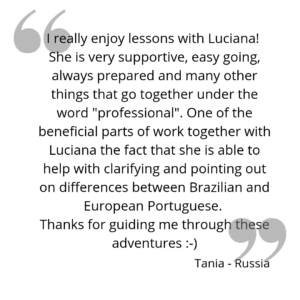 I really enjoy lessons with Luciana! She is very supportive, easy going, always prepared and many other things that go together under the word "professional". One of the beneficial parts of work together with Luciana the fact that she is able to help with clarifying and pointing out on differences between Brazilian and European Portuguese. Thanks for guiding me through these adventures