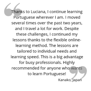 Thanks to Luciana, I continue learning Portuguese wherever I am. I moved several times over the past two years, and I travel a lot for work. Despite these challenges, I continued my lessons thanks to the flexible online-learning method. The lessons are tailored to individual needs and learning speed. This is a big advantage for busy professionals. Highly recommended for anyone who wants to learn Portuguese!