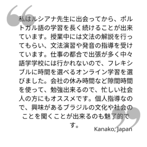 私はルシアナ先生に出会ってから、ポルトガル語の学習を長く続けることが出来ています。授業中には文法の解説を行ってもらい、文法演習や発音の指導を受けています。仕事の都合で出張が多く中々語学学校には行かれないので、フレキシブルに時間を選べるオンライン学習を選びました。会社の休み時間など隙間時間を使って、勉強出来るので、忙しい社会人の方にもオススメです。個人指導なので、興味があるブラジルの文化や社会のことを聞くことが出来るのも魅了的です。