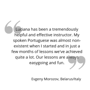 Luciana has been a tremendously helpful and effective instructor. My spoken Portuguese was almost non-existent when I started and in just a few months of lessons we've achieved quite a lot. Our lessons are always easygoing and fun.