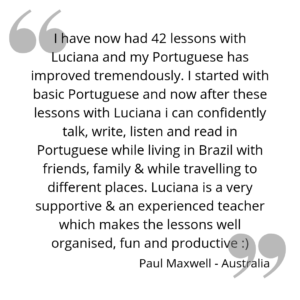 I have now had 42 lessons with Luciana and my Portuguese has improved tremendously. I started with basic Portuguese and now after these lessons with Luciana i can confidently talk, write, listen and read in Portuguese while living in Brazil with friends, family & while travelling to different places. Luciana is a very supportive & an experienced teacher which makes the lessons well organised, fun and productive