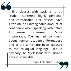 I find classes with Luciana to be student centered, highly personal, and comfortable. Her classes have given me an unimaginable amount of confidence when speaking with native Portuguese speakers. More importantly, I've learned so much about formal academic Portuguese and at the same time been exposed to the colloquial language used in ordinary life. My lessons with Luciana are indispensable!