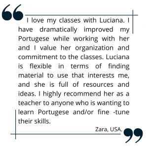 I love my classes with Luciana. I have dramatically improved my Portugese while working with her and I value her organization and commitment to the classes. Luciana is flexible in terms of finding material to use that interests me, and she is full of resources and ideas. I highly recommend her as a teacher to anyone who is wanting to learn Portugese and/or fine -tune their skills.