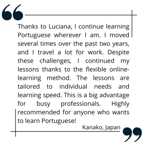Thanks to Luciana, I continue learning Portuguese wherever I am. I moved several times over the past two years, and I travel a lot for work. Despite these challenges, I continued my lessons thanks to the flexible online-learning method. The lessons are tailored to individual needs and learning speed. This is a big advantage for busy professionals. Highly recommended for anyone who wants to learn Portuguese!