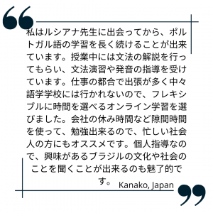 私はルシアナ先生に出会ってから、ポルトガル語の学習を長く続けることが出来ています。授業中には文法の解説を行ってもらい、文法演習や発音の指導を受けています。仕事の都合で出張が多く中々語学学校には行かれないので、フレキシブルに時間を選べるオンライン学習を選びました。会社の休み時間など隙間時間を使って、勉強出来るので、忙しい社会人の方にもオススメです。個人指導なので、興味があるブラジルの文化や社会のことを聞くことが出来るのも魅了的です。