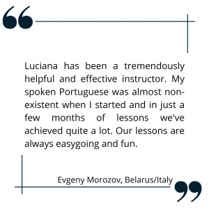 Luciana has been a tremendously helpful and effective instructor. My spoken Portuguese was almost non-existent when I started and in just a few months of lessons we've achieved quite a lot. Our lessons are always easygoing and fun. Evgeny Morozov, Belarus/Italy