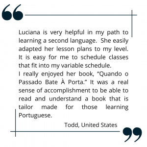 Luciana is very helpful in my path to learning a second language. She easily adapted her lesson plans to my level. It is easy for me to schedule classes that fit into my variable schedule. I really enjoyed her book, “Quando o Passado Bate À Porta.” It was a real sense of accomplishment to be able to read and understand a book that is tailor made for those learning Portuguese.