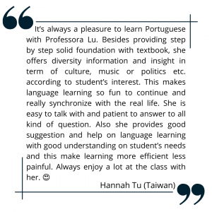 It’s always a pleasure to learn Portuguese with Professora Lu. Besides providing step by step solid foundation with textbook, she offers diversity information and insight in term of culture, music or politics etc. according to student’s interest. This makes language learning so fun to continue and really synchronize with the real life. She is easy to talk with and patient to answer to all kind of question. Also she provides good suggestion and help on language learning with good understanding on student’s needs and this make learning more efficient less painful. Always enjoy a lot at the class with her.