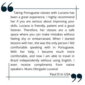 Taking Portuguese classes with Luciana has been a great experience. I highly recommend her if you are serious about improving your skills. Luciana is friendly, patient and a good listener. Therefore, her classes are a safe space where you can make mistakes without feeling shy or embarrassed. When I started lessons with her, she was the only person I felt comfortable speaking with in Portuguese. With her help, I became much more comfortable, and now I am able to travel in Brazil independently without using English. I even receive compliments from native speakers. Muito Obrigado Luciana!