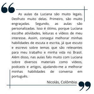 As aulas da Luciana são muito legais. Desfruto muito delas. Primeiro, são muito engraçadas. Segundo, as aulas são personalizadas. Isso é ótimo, porque Luciana escolhe atividades, leituras e vídeos de meu interesse. Assim, consegui melhorar minhas habilidades de escuta e escrita, já que escuto e escrevo sobre temas que são relevantes para meu trabalho e minha vida no Brasil. Além disso, nas aulas falo muito com Luciana sobre diversos materiais como vídeos, podcasts e artigos, ajudando-me a melhorar minhas habilidades de conversa em português.