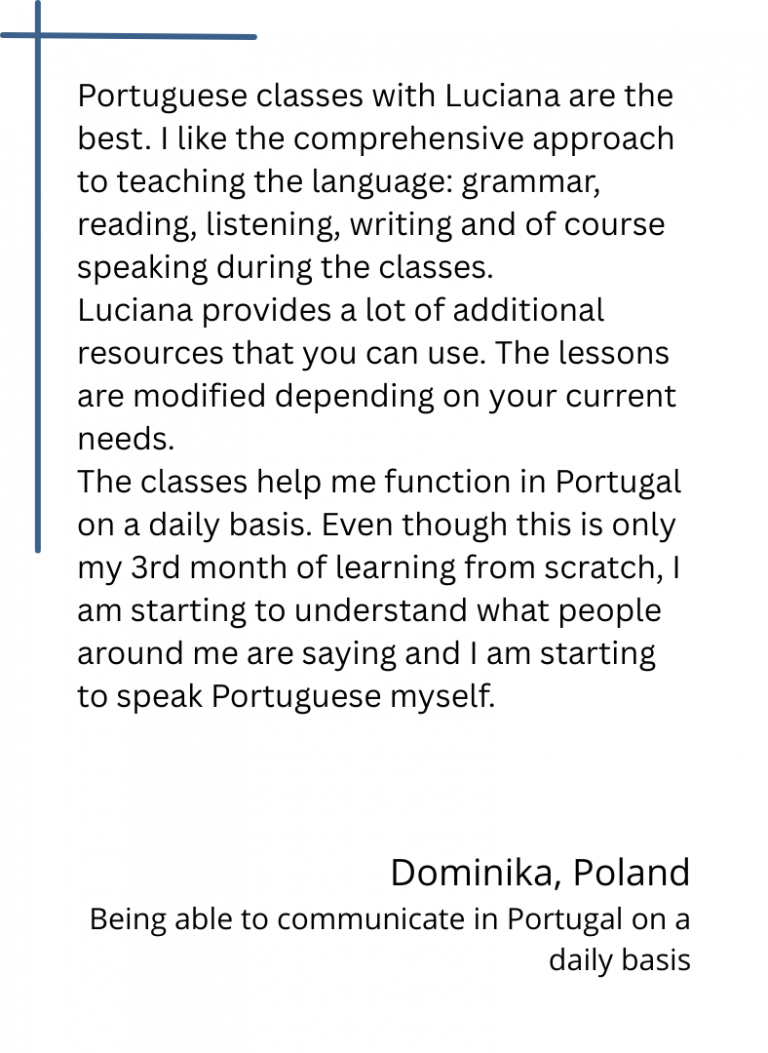 Portuguese classes with Luciana are the best. I like the comprehensive approach to teaching the language: grammar, reading, listening, writing and of course speaking during the classes. Luciana provides a lot of additional resources that you can use. The lessons are modified depending on your current needs. The classes help me function in Portugal on a daily basis. Even though this is only my 3rd month of learning from scratch, I am starting to understand what people around me are saying and I am starting to speak Portuguese myself.