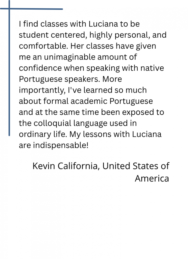 I find classes with Luciana to be student centered, highly personal, and comfortable. Her classes have given me an unimaginable amount of confidence when speaking with native Portuguese speakers. More importantly, I've learned so much about formal academic Portuguese and at the same time been exposed to the colloquial language used in ordinary life. My lessons with Luciana are indispensable!