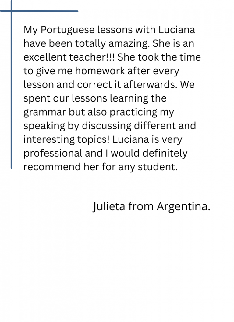 My Portuguese lessons with Luciana have been totally amazing. She is an excellent teacher!!! She took the time to give me homework after every lesson and correct it afterwards. We spent our lessons learning the grammar but also practicing my speaking by discussing different and interesting topics! Luciana is very professional and I would definitely recommend her for any student.