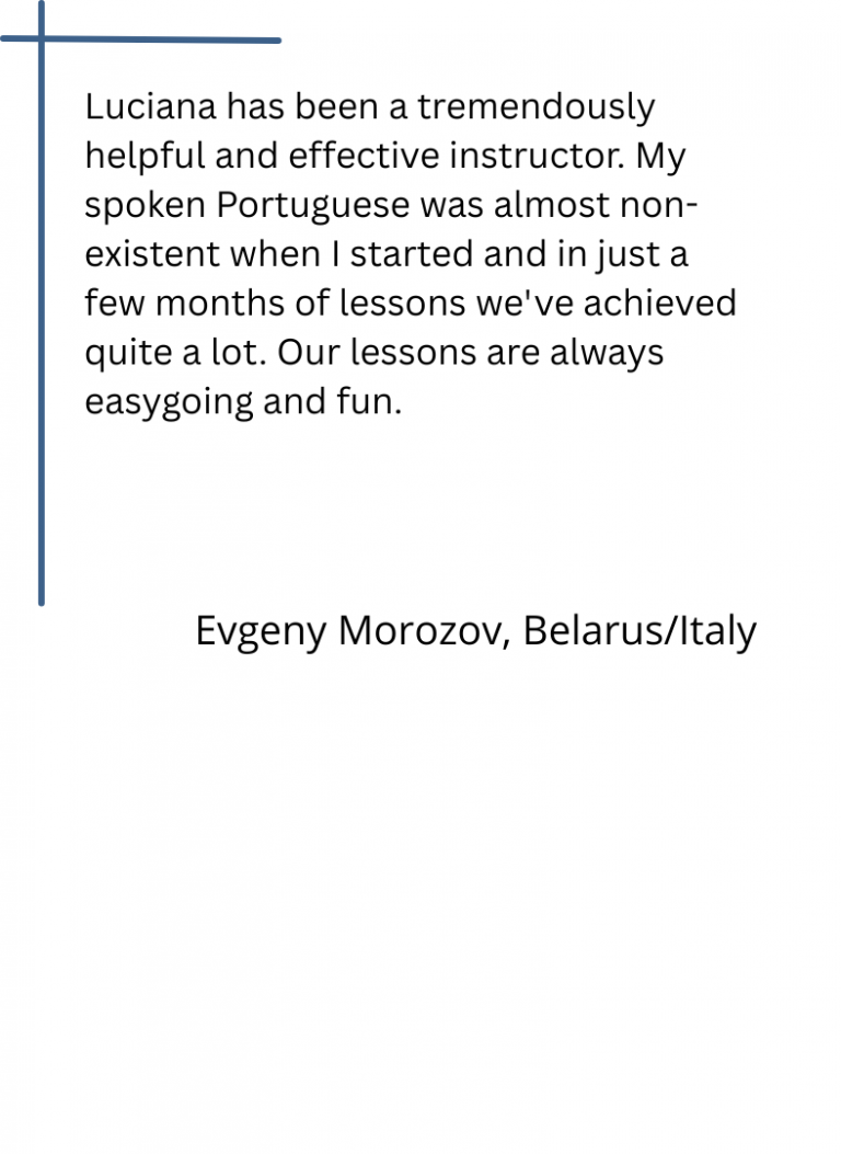 Luciana has been a tremendously helpful and effective instructor. My spoken Portuguese was almost non-existent when I started and in just a few months of lessons we've achieved quite a lot. Our lessons are always easygoing and fun. Evgeny Morozov, Belarus/Italy