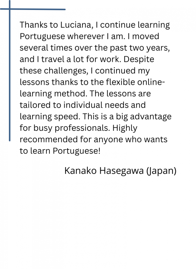 Thanks to Luciana, I continue learning Portuguese wherever I am. I moved several times over the past two years, and I travel a lot for work. Despite these challenges, I continued my lessons thanks to the flexible online-learning method. The lessons are tailored to individual needs and learning speed. This is a big advantage for busy professionals. Highly recommended for anyone who wants to learn Portuguese!