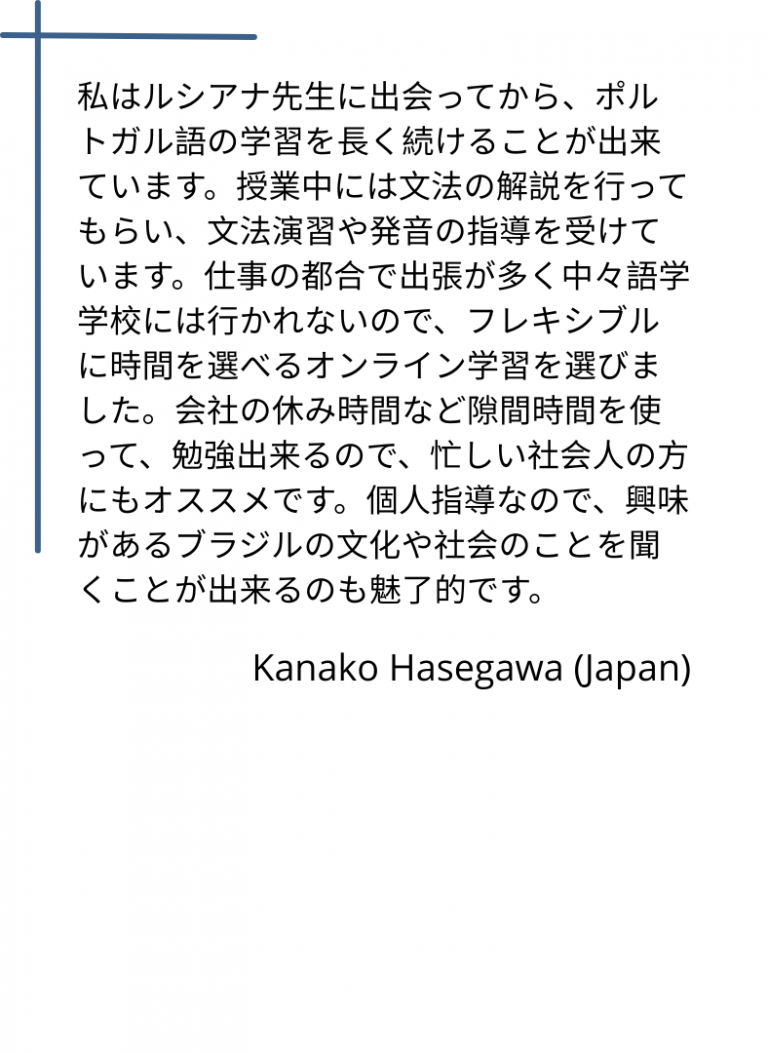 私はルシアナ先生に出会ってから、ポルトガル語の学習を長く続けることが出来ています。授業中には文法の解説を行ってもらい、文法演習や発音の指導を受けています。仕事の都合で出張が多く中々語学学校には行かれないので、フレキシブルに時間を選べるオンライン学習を選びました。会社の休み時間など隙間時間を使って、勉強出来るので、忙しい社会人の方にもオススメです。個人指導なので、興味があるブラジルの文化や社会のことを聞くことが出来るのも魅了的です。