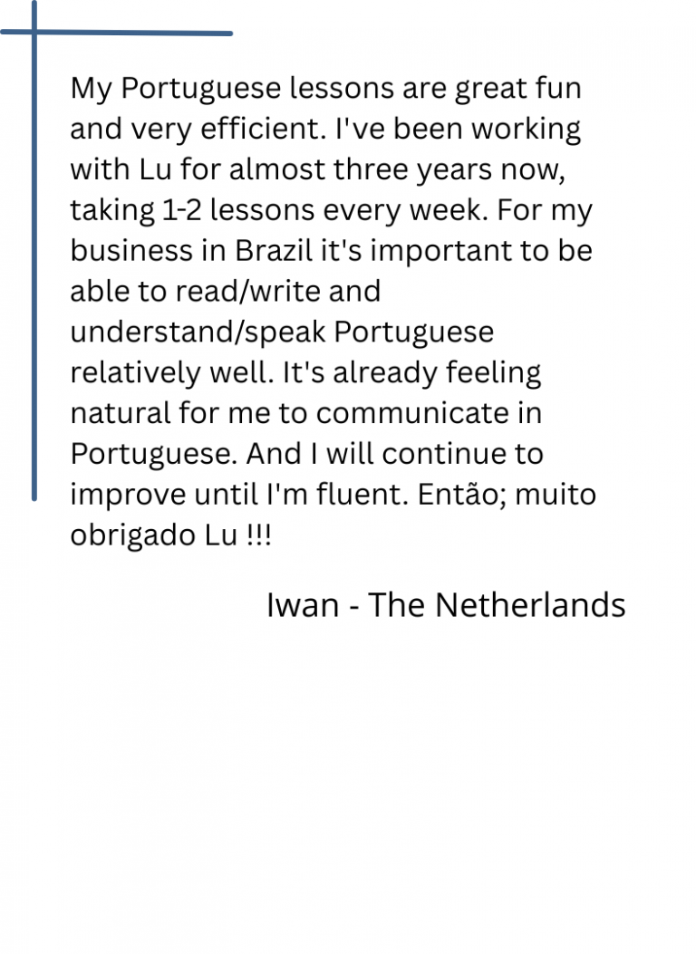 My Portuguese lessons are great fun and very efficient. I've been working with Lu for almost three years now, taking 1-2 lessons every week. For my business in Brazil it's important to be able to read/write and understand/speak Portuguese relatively well. It's already feeling natural for me to communicate in Portuguese. And I will continue to improve until I'm fluent. Então; muito obrigado Lu !!!