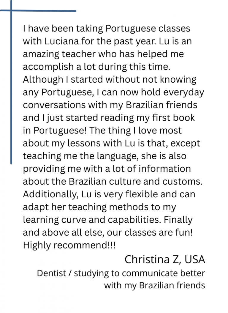 I have been taking Portuguese classes with Luciana for the past year. Lu is an amazing teacher who has helped me accomplish a lot during this time. Although I started without not knowing any Portuguese, I can now hold everyday conversations with my Brazilian friends and I just started reading my first book in Portuguese! The thing I love most about my lessons with Lu is that, except teaching me the language, she is also providing me with a lot of information about the Brazilian culture and customs. Additionally, Lu is very flexible and can adapt her teaching methods to my learning curve and capabilities. Finally and above all else, our classes are fun! Highly recommend!!!