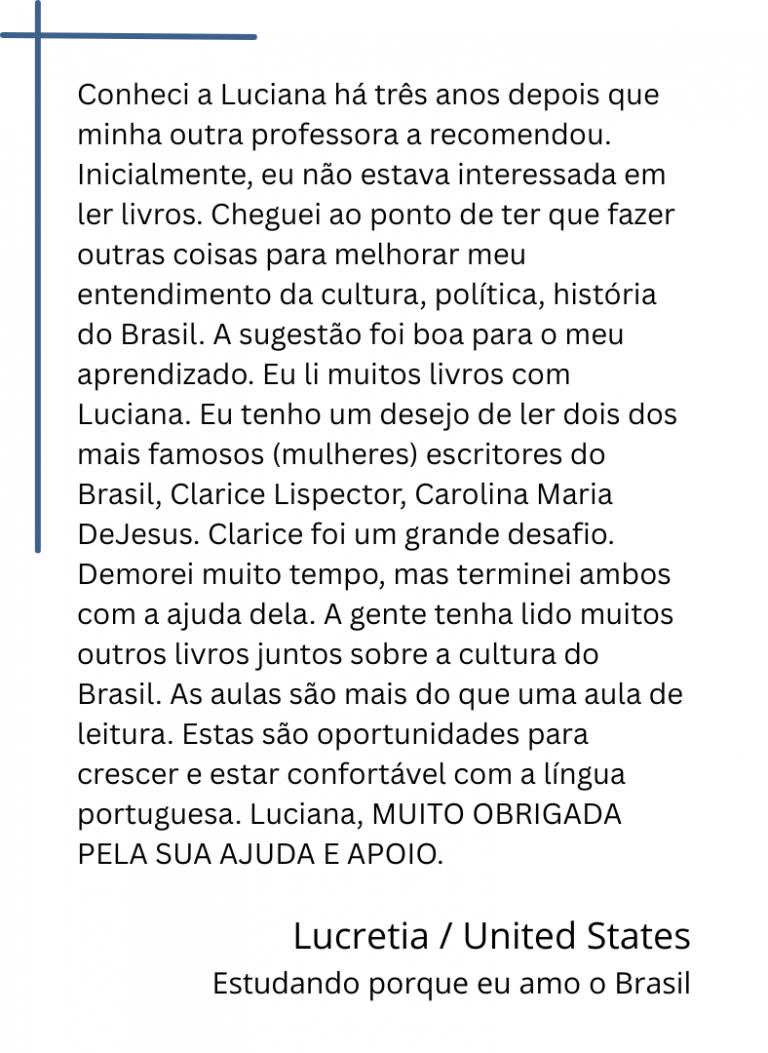 Conheci a Luciana há três anos depois que minha outra professora a recomendou. Inicialmente, eu não estava interessada em ler livros. Cheguei ao ponto de ter que fazer outras coisas para melhorar meu entendimento da cultura, política, história do Brasil. A sugestão foi boa para o meu aprendizado. Eu li muitos livros com Luciana. Eu tenho um desejo de ler dois dos mais famosos (mulheres) escritores do Brasil, Clarice Lispector, Carolina Maria DeJesus. Clarice foi um grande desafio. Demorei muito tempo, mas terminei ambos com a ajuda dela. A gente tenha lido muitos outros livros juntos sobre a cultura do Brasil. As aulas são mais do que uma aula de leitura. Estas são oportunidades para crescer e estar confortável com a língua portuguesa. Luciana, MUITO OBRIGADA PELA SUA AJUDA E APOIO.