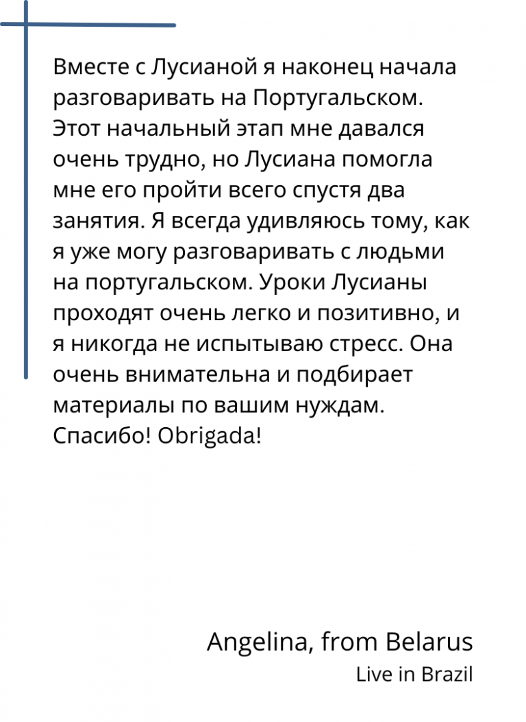 Вместе с Лусианой я наконец начала разговаривать на Португальском. Этот начальный этап мне давался очень трудно, но Лусиана помогла мне его пройти всего спустя два занятия. Я всегда удивляюсь тому, как я уже могу разговаривать с людьми на португальском. Уроки Лусианы проходят очень легко и позитивно, и я никогда не испытываю стресс. Она очень внимательна и подбирает материалы по вашим нуждам. Спасибо! Obrigada!