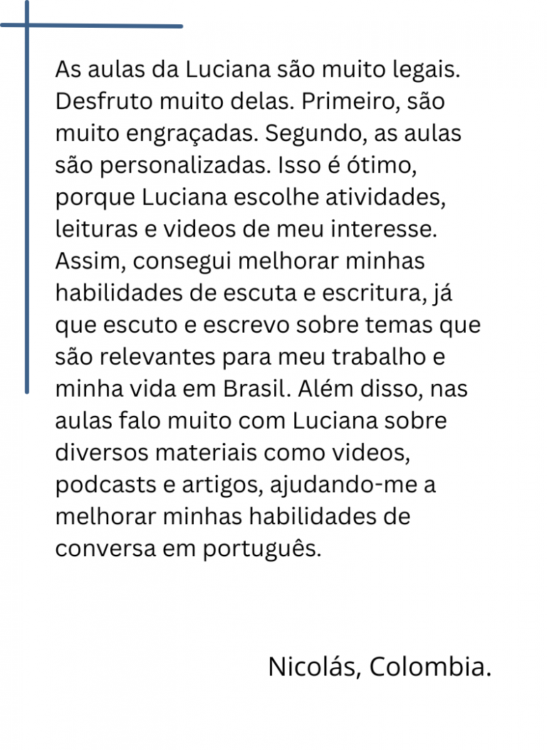 As aulas da Luciana são muito legais. Desfruto muito delas. Primeiro, são muito engraçadas. Segundo, as aulas são personalizadas. Isso é ótimo, porque Luciana escolhe atividades, leituras e videos de meu interesse. Assim, consegui melhorar minhas habilidades de escuta e escritura, já que escuto e escrevo sobre temas que são relevantes para meu trabalho e minha vida em Brasil. Além disso, nas aulas falo muito com Luciana sobre diversos materiais como videos, podcasts e artigos, ajudando-me a melhorar minhas habilidades de conversa em português.