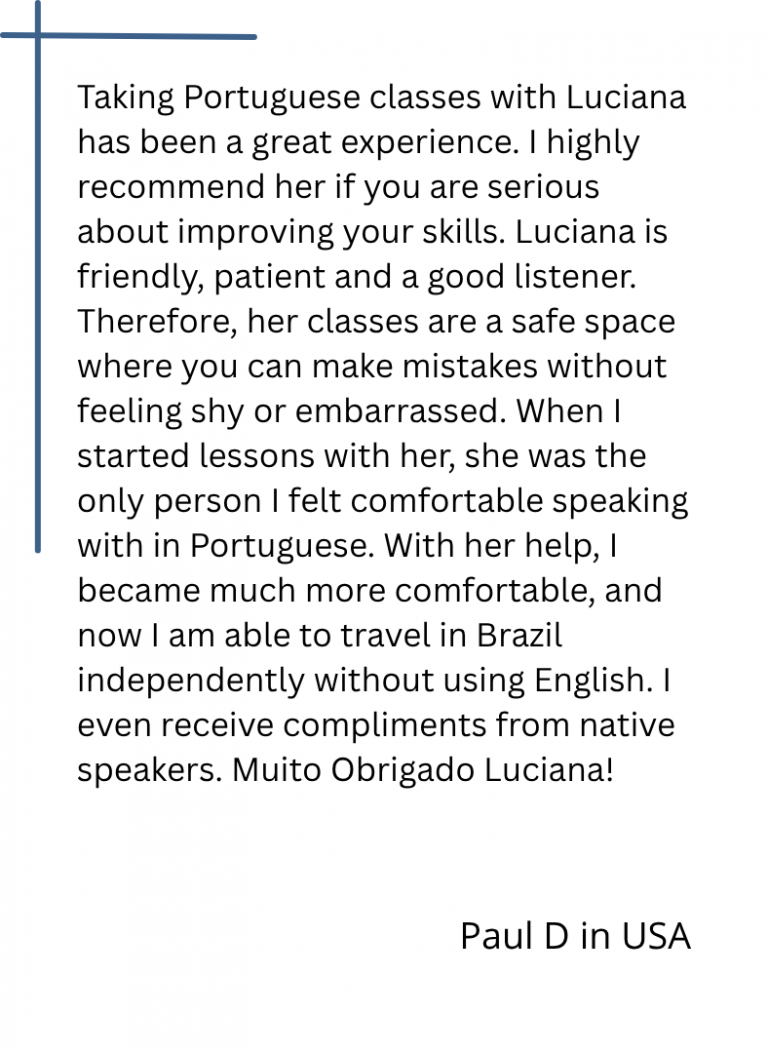 Taking Portuguese classes with Luciana has been a great experience. I highly recommend her if you are serious about improving your skills. Luciana is friendly, patient and a good listener. Therefore, her classes are a safe space where you can make mistakes without feeling shy or embarrassed. When I started lessons with her, she was the only person I felt comfortable speaking with in Portuguese. With her help, I became much more comfortable, and now I am able to travel in Brazil independently without using English. I even receive compliments from native speakers. Muito Obrigado Luciana!