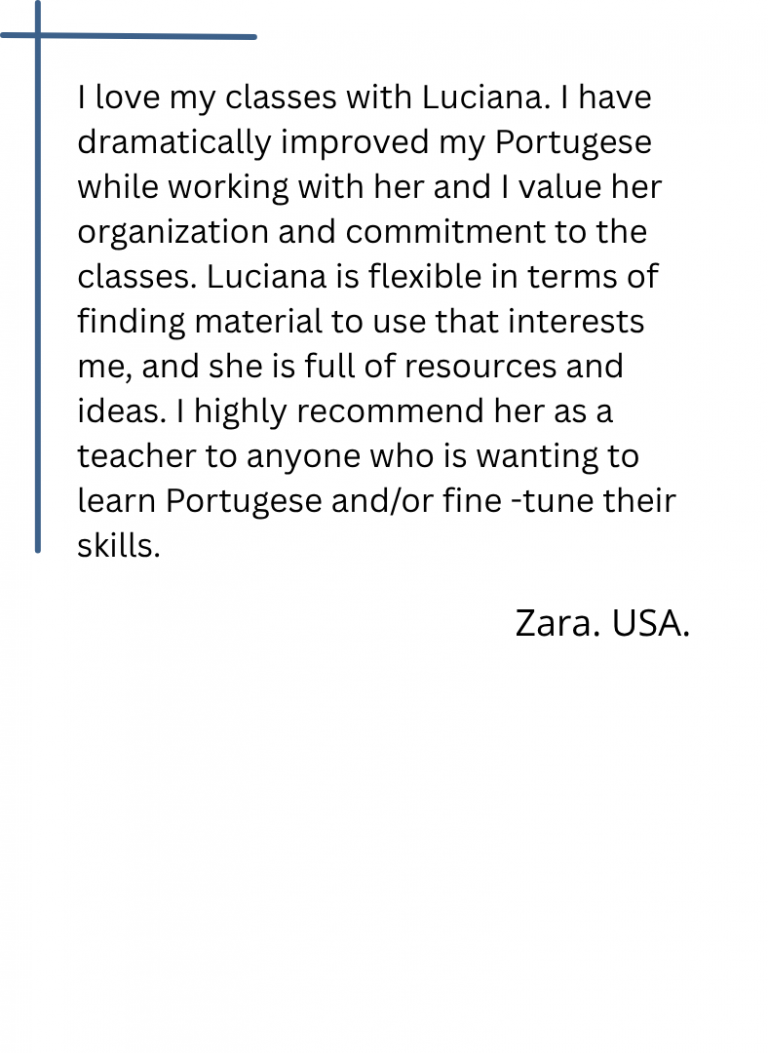 I love my classes with Luciana. I have dramatically improved my Portugese while working with her and I value her organization and commitment to the classes. Luciana is flexible in terms of finding material to use that interests me, and she is full of resources and ideas. I highly recommend her as a teacher to anyone who is wanting to learn Portugese and/or fine -tune their skills.